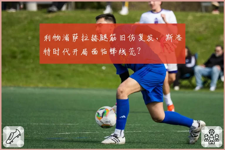 利物浦萨拉赫腿筋旧伤复发,斯洛特时代开局面临锋线荒?