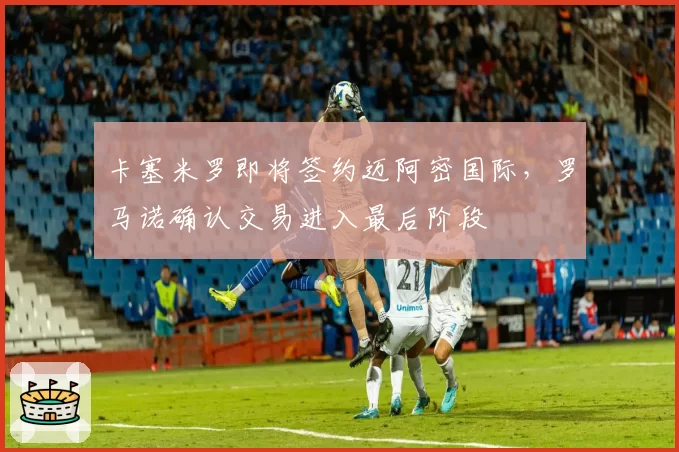 卡塞米罗即将签约迈阿密国际，罗马诺确认交易进入最后阶段