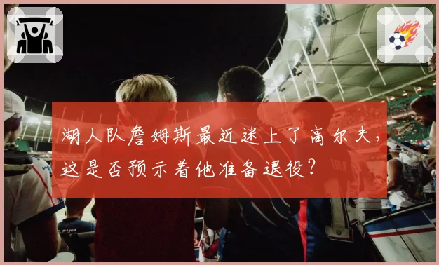 湖人队詹姆斯最近迷上了高尔夫,这是否预示着他准备退役?