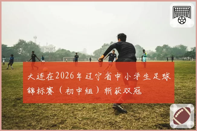 大连在2026年辽宁省中小学生足球锦标赛（初中组）斩获双冠