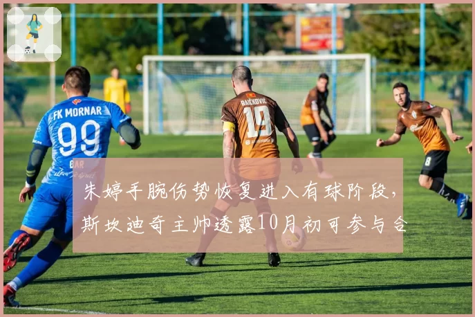 朱婷手腕伤势恢复进入有球阶段，斯坎迪奇主帅透露10月初可参与合练