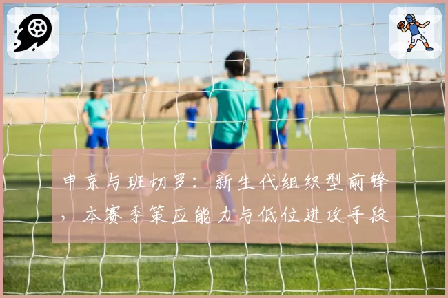 申京与班切罗：新生代组织型前锋，本赛季策应能力与低位进攻手段对比