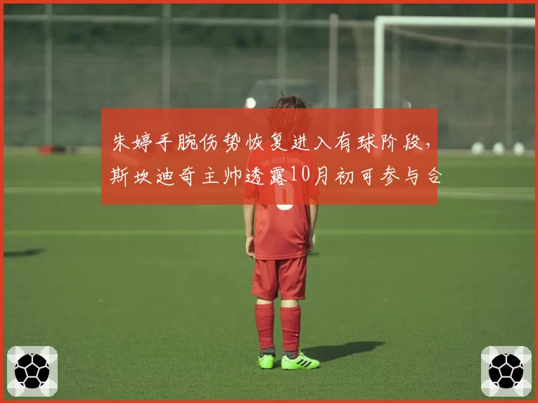 朱婷手腕伤势恢复进入有球阶段，斯坎迪奇主帅透露10月初可参与合练
