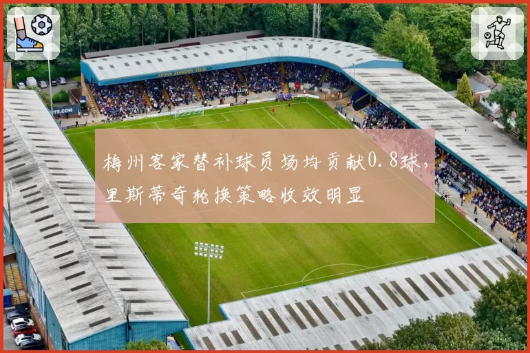 梅州客家替补球员场均贡献0.8球，里斯蒂奇轮换策略收效明显
