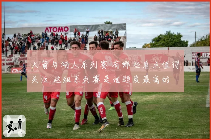 火箭与湖人系列赛 有哪些看点值得关注 这组系列赛是话题度最高的