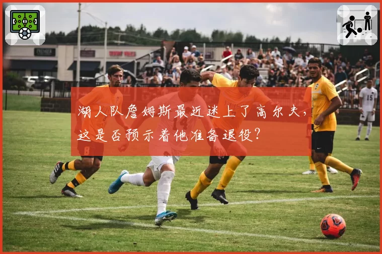 湖人队詹姆斯最近迷上了高尔夫,这是否预示着他准备退役?