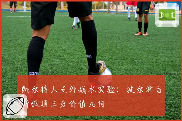 凯尔特人五外战术实验：波尔津吉斯弧顶三分价值几何