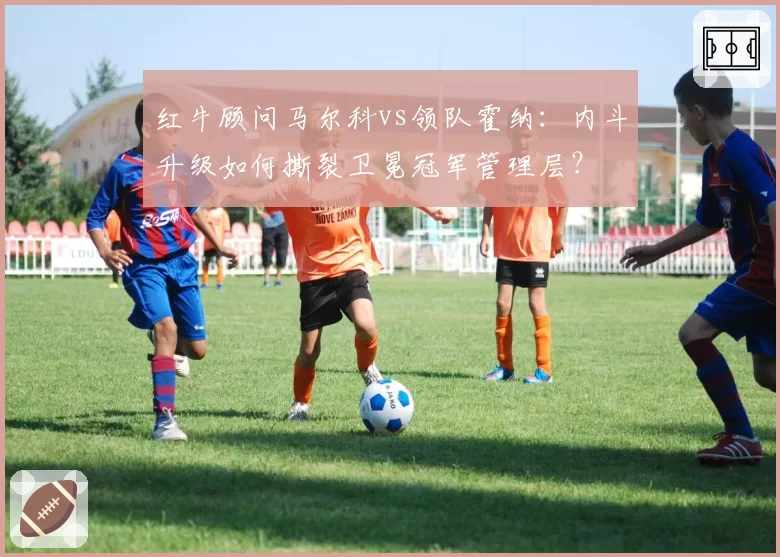 红牛顾问马尔科vs领队霍纳：内斗升级如何撕裂卫冕冠军管理层？
