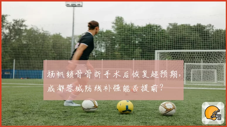 杨帆锁骨骨折手术后恢复超预期，成都蓉城防线补强能否提前？