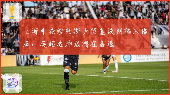 上海申花续约斯卢茨基谈判陷入僵局，英超名帅成潜在备选