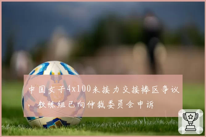 中国女子4x100米接力交接棒区争议,教练组已向仲裁委员会申诉