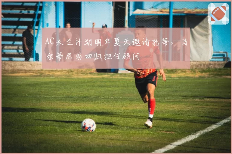 AC米兰计划明年夏天邀请孔蒂，马尔蒂尼或回归担任顾问