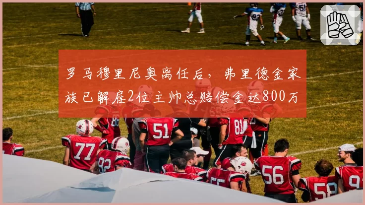 罗马穆里尼奥离任后，弗里德金家族已解雇2位主帅总赔偿金达800万欧元