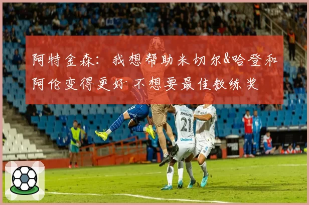 阿特金森：我想帮助米切尔&哈登和阿伦变得更好 不想要最佳教练奖