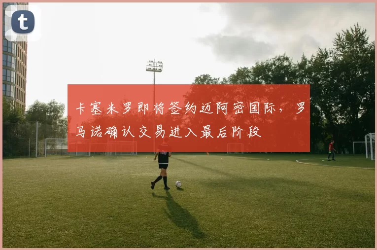 卡塞米罗即将签约迈阿密国际,罗马诺确认交易进入最后阶段