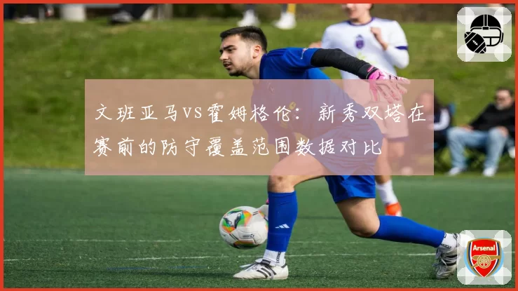 文班亚马vs霍姆格伦：新秀双塔在赛前的防守覆盖范围数据对比