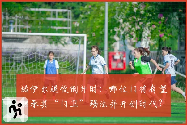 诺伊尔退役倒计时：哪位门将有望继承其“门卫”踢法并开创时代？