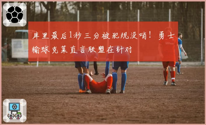 库里最后1秒三分被犯规没哨!勇士输球克莱直言联盟在针对