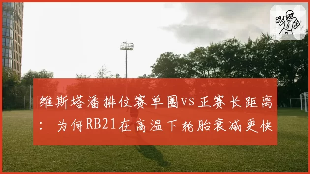 维斯塔潘排位赛单圈vs正赛长距离:为何RB21在高温下轮胎衰减更快