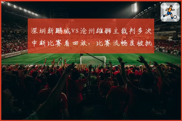 深圳新鹏城vs沧州雄狮主裁判多次中断比赛看回放,比赛流畅度被批“支离破碎”