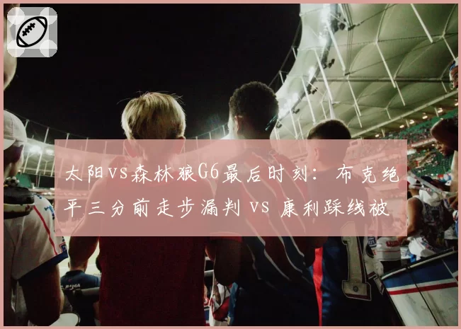太阳vs森林狼G6最后时刻：布克绝平三分前走步漏判 vs 康利踩线被吹引连锁反应