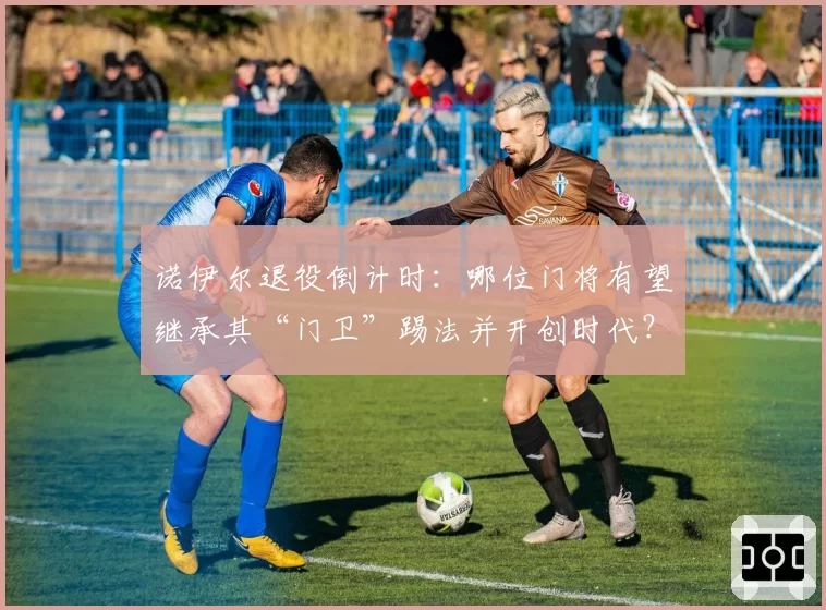 诺伊尔退役倒计时：哪位门将有望继承其“门卫”踢法并开创时代？