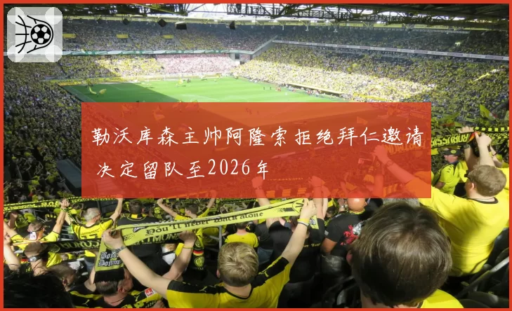勒沃库森主帅阿隆索拒绝拜仁邀请 决定留队至2026年