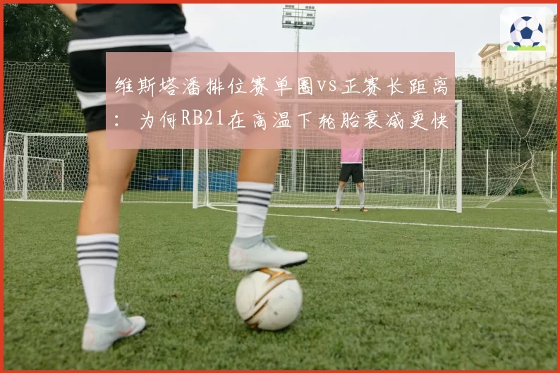 维斯塔潘排位赛单圈vs正赛长距离:为何RB21在高温下轮胎衰减更快