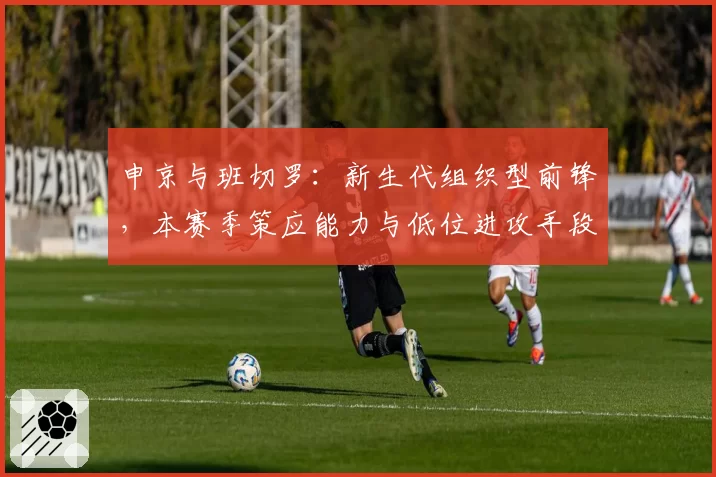 申京与班切罗：新生代组织型前锋，本赛季策应能力与低位进攻手段对比