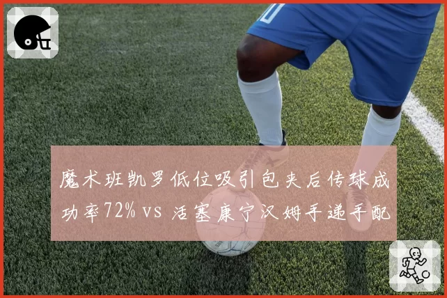 魔术班凯罗低位吸引包夹后传球成功率72% vs 活塞康宁汉姆手递手配合得分率58%,前锋组织能力差异
