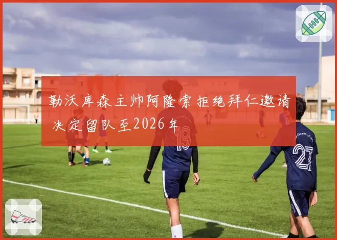 勒沃库森主帅阿隆索拒绝拜仁邀请 决定留队至2026年