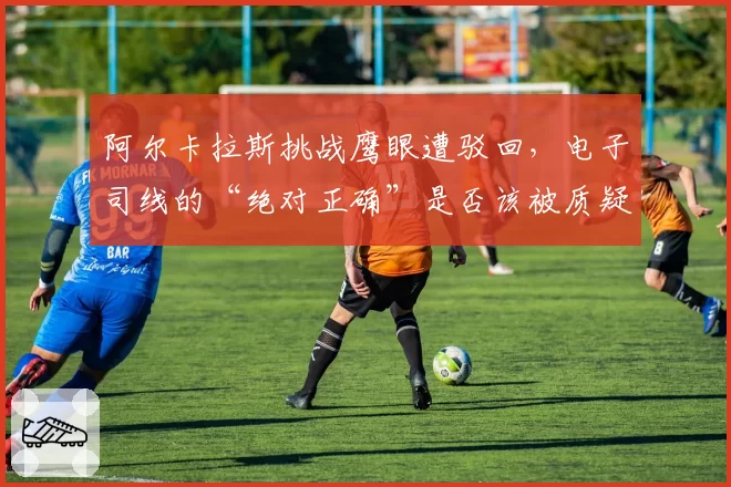 阿尔卡拉斯挑战鹰眼遭驳回,电子司线的“绝对正确”是否该被质疑?