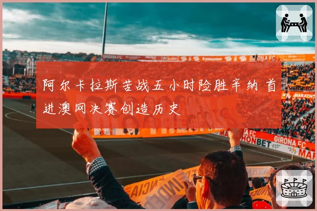 阿尔卡拉斯苦战五小时险胜辛纳 首进澳网决赛创造历史