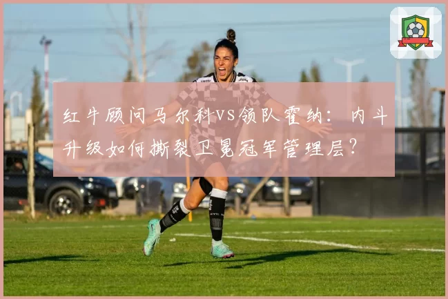 红牛顾问马尔科vs领队霍纳:内斗升级如何撕裂卫冕冠军管理层?